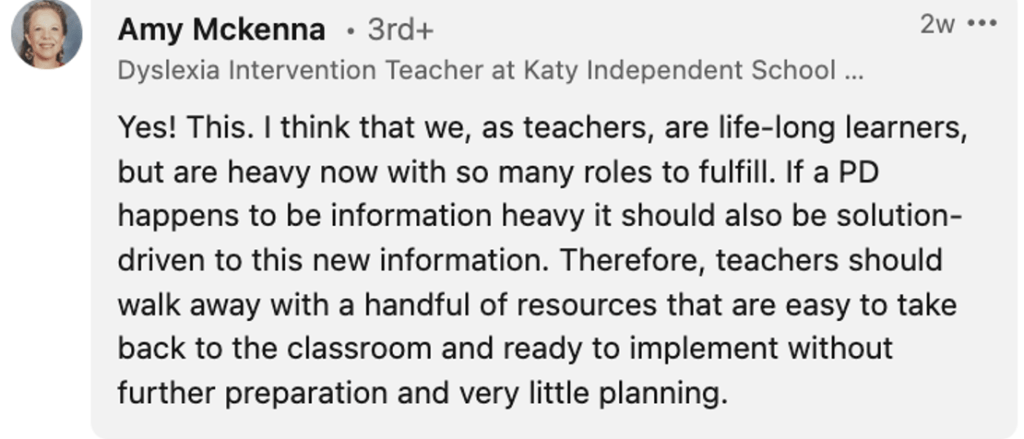 Amy Mckenna: "Yes! This. I think that we, as teachers, are life-long learners, but are heavy now with so many roles to fulfill. If a PD happens to be information heavy it should also be solution-driven to this new information. Therefore, teachers should walk away with a handful of resources that are easy to take back to the classroom and ready to implement without further preparation and very little planning."