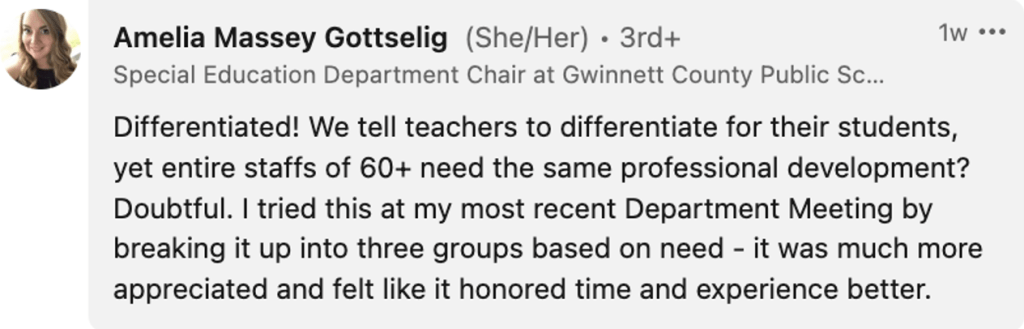 Amelia Massey Gottselig: " Differentiated! We tell teachers to differentiate for their students, yet entire staffs of 60+ need the same professional development? Doubtful. I tried this at my most recent Department Meeting by breaking it up into three groups based on need - it was much more appreciated and felt like it honored time and experience better."