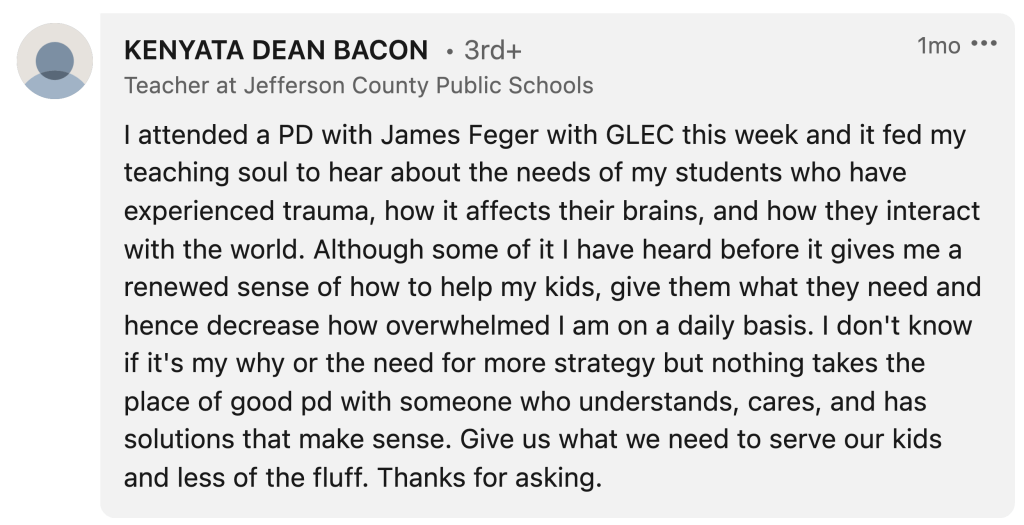 Kenyata Dean Bacon: "I attended a PD with James Feger with GLEC this week and it fed my teaching soul to hear about the needs of my students who have experienced trauma, how it affects their brains, and how they interact with the world. Although some of it I have heard before it gives me a renewed sense of how to help my kids, give them what they need and hence decrease how overwhelmed I am on a daily basis. I don't know if it's my why or the need for more strategy but nothing takes the place of good pd with someone who understands, cares, and has solutions that make sense. Give us what we need to serve our kids and less of the fluff. Thanks for asking."