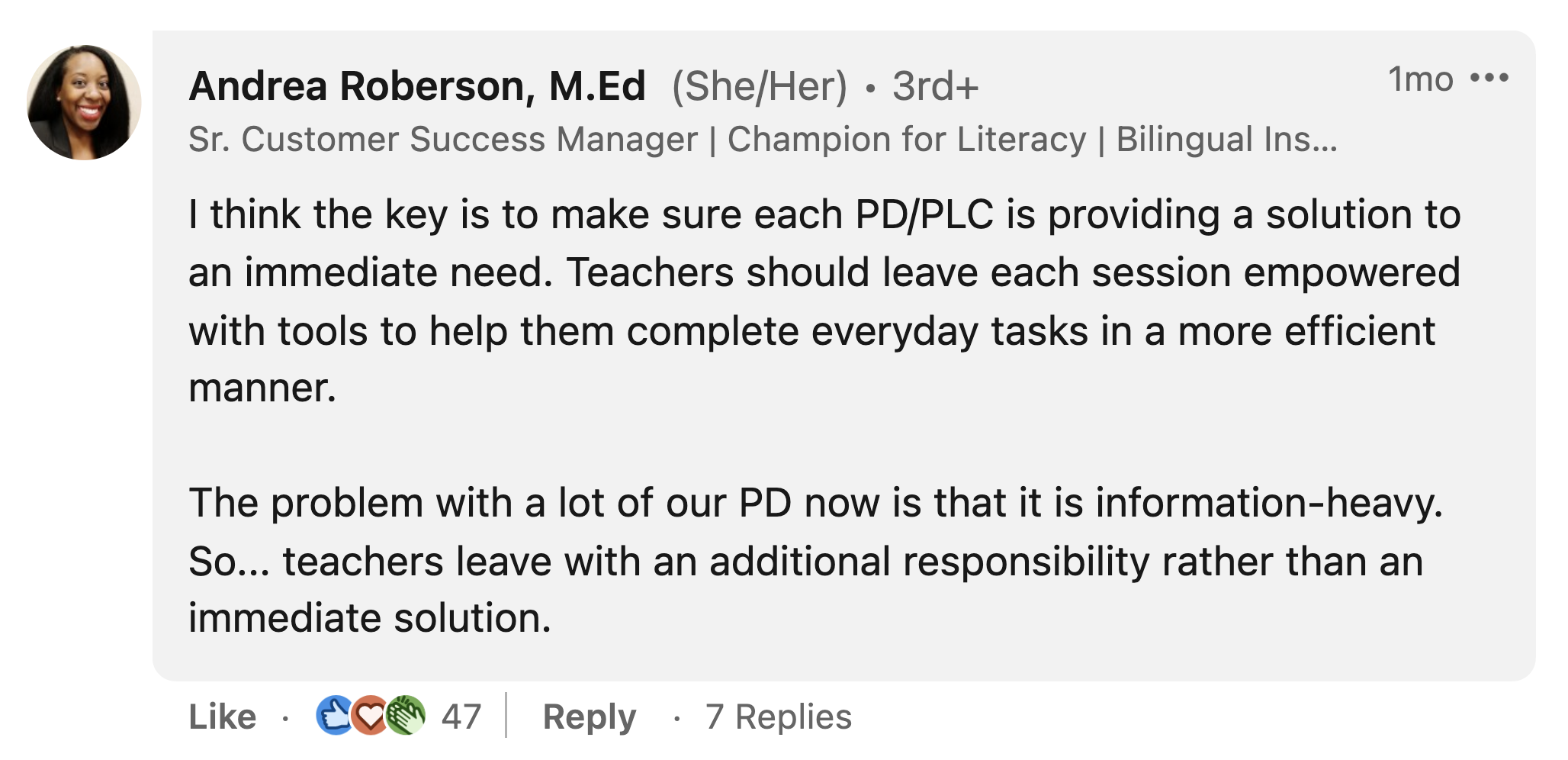 Andrea Roberson: "I think the key is to make sure each PD/PLC is providing a solution to an immediate need. Teachers should leave each session empowered with tools to help them complete everyday tasks in a more efficient manner. The problem with a lot of our PD now is that it is information-heavy. So... teachers leave with an additional responsibility rather than an immediate solution."