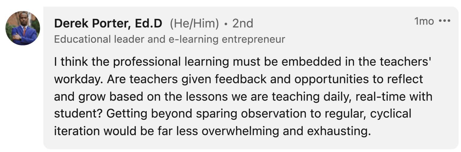 Derek Porter: "I think the professional learning must be embedded in the teachers' workday. Are teachers given feedback and opportunities to reflect and grow based on the lessons we are teaching daily, real-time with student? Getting beyond sparing observation to regular, cyclical iteration would be far less overwhelming and exhausting."