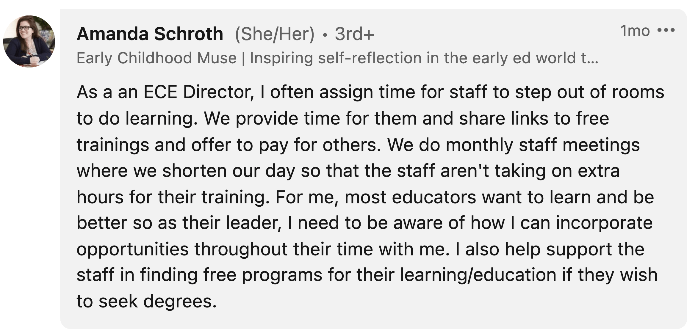 Amanda Schroth: "As a an ECE Director, I often assign time for staff to step out of rooms to do learning. We provide time for them and share links to free trainings and offer to pay for others. We do monthly staff meetings where we shorten our day so that the staff aren't taking on extra hours for their training. For me, most educators want to learn and be better so as their leader, I need to be aware of how I can incorporate opportunities throughout their time with me. I also help support the staff in finding free programs for their learning/education if they wish to seek degrees."