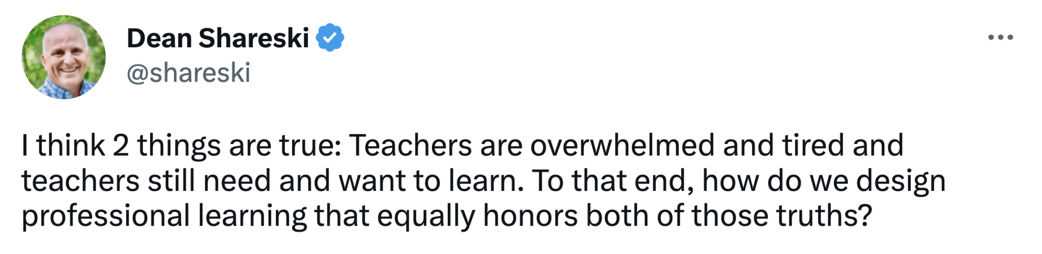 Tweet from Dean Shareski: "I think 2 things are true: Teachers are overwhelmed and tired and teachers still need and want to learn. To that end, how do we design professional learning that equally honors both of those truths?"